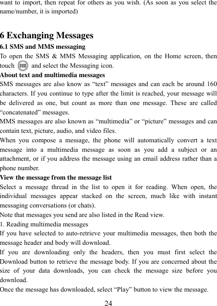   24 want to import, then repeat for others as you wish. (As soon as you select the name/number, it is imported)    6 Exchanging Messages 6.1 SMS and MMS messaging   To open  the  SMS &amp; MMS Messaging  application,  on the Home  screen, then touch    and select the Messaging icon.   About text and multimedia messages   SMS messages are also know as “text”  messages and can  each  be around  160 characters. If you continue to type after the limit is reached, your message will be  delivered  as  one,  but  count  as  more  than  one  message.  These  are  called “concatenated” messages.   MMS messages are also known as “multimedia” or “picture” messages and can contain text, picture, audio, and video files.   When  you  compose  a  message,  the  phone  will  automatically  convert  a  text message  into  a  multimedia  message  as  soon  as  you  add  a  subject  or  an attachment, or if you address the message using an email address rather than a phone number.   View the message from the message list   Select  a  message  thread  in  the  list  to  open  it  for  reading.  When  open,  the individual  messages  appear  stacked  on  the  screen,  much  like  with  instant messaging conversations (or chats).   Note that messages you send are also listed in the Read view.   1. Reading multimedia messages   If you have selected to auto-retrieve your multimedia messages, then both the message header and body will download. If  you  are  downloading  only  the  headers,  then  you  must  first  select  the Download button to retrieve the message body. If you are concerned about the size  of  your  data  downloads,  you  can  check  the  message  size  before  you download.   Once the message has downloaded, select “Play” button to view the message.   