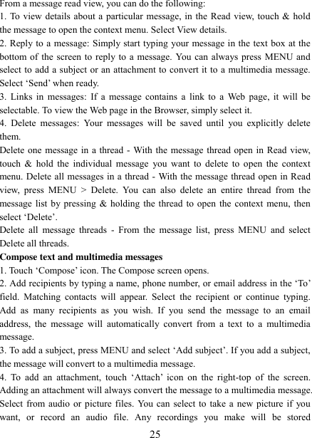   25 From a message read view, you can do the following:   1. To view details about a particular message, in the Read view, touch &amp; hold the message to open the context menu. Select View details.   2. Reply to a message: Simply start typing your message in the text box at the bottom of the screen to reply to a message. You can always press MENU and select to add a subject or an attachment to convert it to a multimedia message. Select „Send‟ when ready.   3. Links in  messages: If a  message  contains a link to  a  Web page, it  will  be selectable. To view the Web page in the Browser, simply select it.   4.  Delete  messages:  Your  messages  will  be  saved  until  you  explicitly  delete them.   Delete one message in a thread - With the message thread open in Read view, touch &amp;  hold the  individual message  you want  to  delete to  open the  context menu. Delete all messages in a thread - With the message thread open in Read view,  press  MENU  &gt;  Delete.  You  can  also  delete  an  entire  thread  from  the message list by pressing &amp; holding the thread to open the context menu, then select „Delete‟.   Delete  all  message threads  -  From the  message  list, press  MENU  and select Delete all threads.   Compose text and multimedia messages   1. Touch „Compose‟ icon. The Compose screen opens.   2. Add recipients by typing a name, phone number, or email address in the „To‟ field.  Matching  contacts  will  appear.  Select  the  recipient  or  continue  typing. Add  as  many  recipients  as  you  wish.  If  you  send  the  message  to  an  email address,  the  message  will automatically  convert  from  a  text to  a  multimedia message.   3. To add a subject, press MENU and select „Add subject‟. If you add a subject, the message will convert to a multimedia message.   4.  To  add  an  attachment,  touch „Attach‟  icon on  the  right-top  of  the  screen. Adding an attachment will always convert the message to a multimedia message. Select from audio or picture files. You can select to take a new picture if you want,  or  record  an  audio  file.  Any  recordings  you  make  will  be  stored 