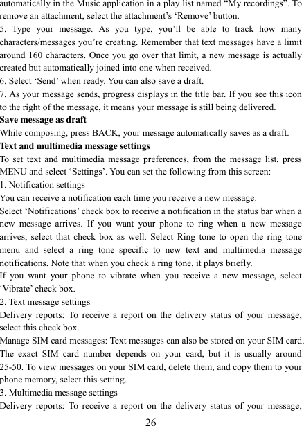   26 automatically in the Music application in a play list named “My recordings”. To remove an attachment, select the attachment‟s „Remove‟ button.   5.  Type  your  message.  As  you  type,  you‟ll  be  able  to  track  how  many characters/messages you‟re creating. Remember that text messages have a limit around 160 characters. Once you go over that limit, a new message is actually created but automatically joined into one when received.   6. Select „Send‟ when ready. You can also save a draft.   7. As your message sends, progress displays in the title bar. If you see this icon to the right of the message, it means your message is still being delivered.   Save message as draft While composing, press BACK, your message automatically saves as a draft. Text and multimedia message settings   To set text and  multimedia message  preferences, from the message list, press MENU and select „Settings‟. You can set the following from this screen:   1. Notification settings   You can receive a notification each time you receive a new message. Select „Notifications‟ check box to receive a notification in the status bar when a new  message  arrives.  If  you  want  your  phone  to  ring  when  a  new  message arrives, select that check box  as  well. Select  Ring tone to  open the ring tone menu  and  select  a  ring  tone  specific  to  new  text  and  multimedia  message notifications. Note that when you check a ring tone, it plays briefly.   If  you  want  your  phone  to  vibrate  when  you  receive  a  new  message,  select „Vibrate‟ check box.   2. Text message settings   Delivery reports:  To  receive a report  on the  delivery status of  your message, select this check box.   Manage SIM card messages: Text messages can also be stored on your SIM card. The  exact  SIM  card  number  depends  on  your  card,  but  it  is  usually  around 25-50. To view messages on your SIM card, delete them, and copy them to your phone memory, select this setting.   3. Multimedia message settings   Delivery reports:  To  receive a report  on the  delivery status of  your message, 
