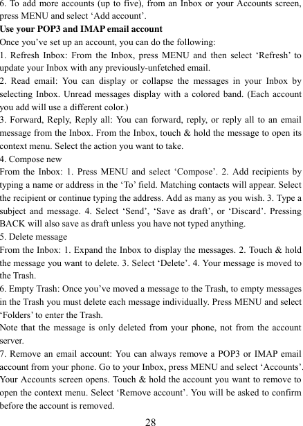   28 6. To add more accounts (up to five), from an Inbox or your Accounts screen, press MENU and select „Add account‟.   Use your POP3 and IMAP email account   Once you‟ve set up an account, you can do the following:   1. Refresh  Inbox: From  the  Inbox,  press  MENU  and  then  select  „Refresh‟  to update your Inbox with any previously-unfetched email.   2.  Read  email:  You  can  display  or  collapse  the  messages  in  your  Inbox  by selecting Inbox. Unread messages display with a colored band. (Each account you add will use a different color.)   3. Forward, Reply, Reply all: You can forward, reply, or reply all to an email message from the Inbox. From the Inbox, touch &amp; hold the message to open its context menu. Select the action you want to take.   4. Compose new From the Inbox: 1.  Press  MENU  and  select  „Compose‟.  2. Add recipients  by typing a name or address in the „To‟ field. Matching contacts will appear. Select the recipient or continue typing the address. Add as many as you wish. 3. Type a subject and  message. 4.  Select  „Send‟,  „Save  as  draft‟,  or  „Discard‟.  Pressing BACK will also save as draft unless you have not typed anything.   5. Delete message From the Inbox: 1. Expand the Inbox to display the messages. 2. Touch &amp; hold the message you want to delete. 3. Select „Delete‟. 4. Your message is moved to the Trash.   6. Empty Trash: Once you‟ve moved a message to the Trash, to empty messages in the Trash you must delete each message individually. Press MENU and select „Folders‟ to enter the Trash.   Note that the message is only deleted from your phone, not from the account server.   7. Remove an email account: You can always remove a POP3 or IMAP email account from your phone. Go to your Inbox, press MENU and select „Accounts‟. Your Accounts screen opens. Touch &amp; hold the account you want to remove to open the context menu. Select „Remove account‟. You will be asked to confirm before the account is removed. 