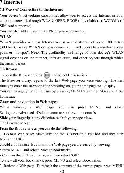   30 7 Internet   7.1 Ways of Connecting to the Internet   Your device‟s  networking capabilities allow  you to access  the  Internet or  your corporate network through WLAN, GPRS, EDGE (if available), or WCDMA (if SIM card supported).     You can also add and set up a VPN or proxy connection. WLAN WLAN  provides  wireless  Internet access  over  distances  of  up  to  100  meters (300 feet). To use WLAN on your device, you need access to a wireless access point  or  “hotspot”. Note:  The  availability  and  range  of  your  device‟s  WLAN signal depends on the number, infrastructure, and other objects through which the signal passes. 7.2 Browser To open the Browser, touch    and select Browser icon.   The Browser always opens to the  last  Web page  you were  viewing. The  first time you enter the Browser after powering on, your home page will display.   You can change your home page by pressing MENU &gt; Settings &gt;General &gt; Set homepage.   Zoom and navigation in Web pages   While  viewing  a  Web  page,  you  can  press  MENU  and  select Settings &gt; &gt;Advanced &gt;Default zoom to set the zoom controls.   Slide your fingertip in any direction to shift your page view.   The Browse screen   From the Browse screen you can do the following:   1. Go to a Web page: Make sure the focus is not on a text box and then start typing the URL.   2. Add a bookmark: Bookmark the Web page you are currently viewing:   • Press MENU and select „Save to bookmarks‟.   • Confirm the URL and name, and then select „OK‟. To view all your bookmarks, press MENU and select Bookmarks.   3. Refresh a Web page: To refresh the contents of the current page, press MENU 