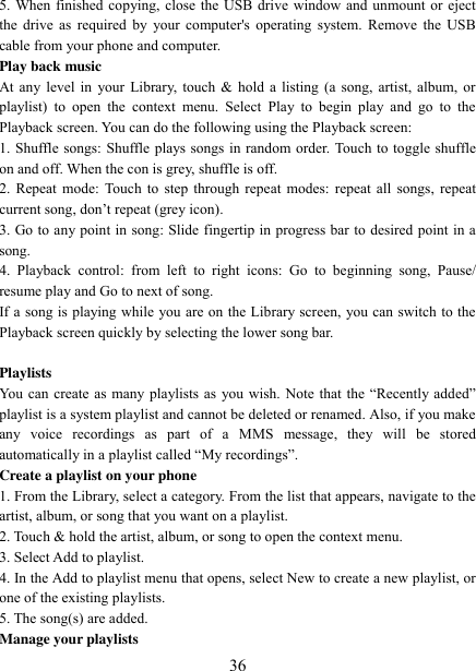   36 5. When finished copying, close the USB drive window and unmount or eject the drive as  required  by your computer&apos;s operating  system. Remove the USB cable from your phone and computer.   Play back music   At any level in your Library, touch &amp; hold a listing (a song, artist, album, or playlist)  to  open  the  context  menu.  Select  Play  to  begin  play  and  go  to  the Playback screen. You can do the following using the Playback screen:   1. Shuffle songs: Shuffle plays songs in random order. Touch to toggle shuffle on and off. When the con is grey, shuffle is off.   2. Repeat  mode:  Touch to step through repeat modes: repeat all songs, repeat current song, don‟t repeat (grey icon). 3. Go to any point in song: Slide fingertip in progress bar to desired point in a song. 4.  Playback  control:  from  left  to  right  icons:  Go  to  beginning  song,  Pause/ resume play and Go to next of song. If a song is playing while you are on the Library screen, you can switch to the Playback screen quickly by selecting the lower song bar.    Playlists   You can  create as  many  playlists as  you wish. Note  that the “Recently  added” playlist is a system playlist and cannot be deleted or renamed. Also, if you make any  voice  recordings  as  part  of  a  MMS  message,  they  will  be  stored automatically in a playlist called “My recordings”.   Create a playlist on your phone 1. From the Library, select a category. From the list that appears, navigate to the artist, album, or song that you want on a playlist.   2. Touch &amp; hold the artist, album, or song to open the context menu.   3. Select Add to playlist.   4. In the Add to playlist menu that opens, select New to create a new playlist, or one of the existing playlists.   5. The song(s) are added.     Manage your playlists   