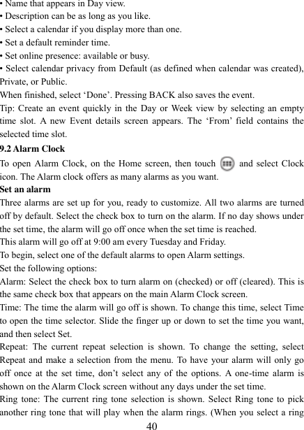   40 • Name that appears in Day view.   • Description can be as long as you like. • Select a calendar if you display more than one.   • Set a default reminder time.   • Set online presence: available or busy.   • Select calendar privacy from Default (as defined when calendar was created), Private, or Public.   When finished, select „Done‟. Pressing BACK also saves the event.   Tip: Create an event quickly in the Day or Week view by selecting an empty time  slot.  A  new  Event  details  screen  appears.  The  „From‟  field  contains  the selected time slot.   9.2 Alarm Clock To open Alarm Clock, on the Home screen, then touch  and select Clock icon. The Alarm clock offers as many alarms as you want.   Set an alarm   Three alarms are set up for you, ready to customize. All two alarms are turned off by default. Select the check box to turn on the alarm. If no day shows under the set time, the alarm will go off once when the set time is reached. This alarm will go off at 9:00 am every Tuesday and Friday.   To begin, select one of the default alarms to open Alarm settings.   Set the following options:   Alarm: Select the check box to turn alarm on (checked) or off (cleared). This is the same check box that appears on the main Alarm Clock screen. Time: The time the alarm will go off is shown. To change this time, select Time to open the time selector. Slide the finger up or down to set the time you want, and then select Set.   Repeat:  The  current  repeat  selection  is  shown.  To  change  the  setting,  select Repeat and make a selection from the menu. To have your alarm will only go off  once  at  the  set  time,  don‟t select  any  of  the  options.  A  one-time alarm  is shown on the Alarm Clock screen without any days under the set time. Ring tone:  The  current  ring  tone selection is shown. Select Ring tone to pick another ring tone that will play when the alarm rings. (When you select a ring 