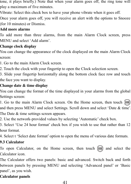   41 tone, it plays briefly.)  Note  that  when  your alarm goes off, the ring  tone  will play a maximum of five minutes.   Vibrate: Select this check box to have your phone vibrate when it goes off. Once your alarm goes off, you will receive an alert with the options to Snooze (for 10 minutes) or Dismiss.   Add more alarms   To  add  more  than  three  alarms,  from  the  main  Alarm  Clock  screen,  press MENU and select „Add alarm‟.   Change clock display   You can change the appearance of the clock displayed on the main Alarm Clock screen: 1. Go to the main Alarm Clock screen. 2. Touch the clock with your fingertip to open the Clock selection screen. 3. Slide your fingertip horizontally along the bottom clock face row and touch the face you want to display.   Change date &amp; time display   You can change the format of the time displayed in your alarms from the global Settings screen: 1. Go  to the main Alarm Clock screen. On the Home screen, then  touch  and then press MENU and select Settings. Scroll down and select „Date &amp; time‟. The Date &amp; time settings screen appears.   2. Use the network-provided values by selecting „Automatic‟ check box.   3. Select „Use 24 hour format‟ check box if you wish to use that rather than 12 hour format.   4. Select t „Select date format‟ option to open the menu of various date formats.   9.3 Calculator To  open  Calculator,  on  the  Home  screen,  then  touch  and  select  the Calculator icon.   The Calculator offers two panels:  basic and advanced. Switch back  and forth between  panels  by  pressing  MENU  and  selecting  „Advanced  panel‟  or  „Basic panel‟, as you wish.   Calculator panels   