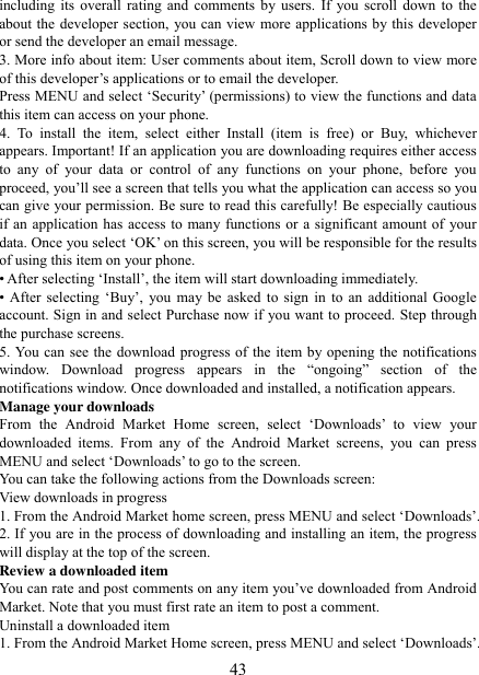   43 including its overall rating and comments by users. If you scroll down to the about the developer section, you can view more applications by this developer or send the developer an email message.   3. More info about item: User comments about item, Scroll down to view more of this developer‟s applications or to email the developer.   Press MENU and select „Security‟ (permissions) to view the functions and data this item can access on your phone.   4.  To  install  the  item,  select  either  Install  (item  is  free)  or  Buy,  whichever appears. Important! If an application you are downloading requires either access to  any  of  your  data  or  control  of  any  functions  on  your  phone,  before  you proceed, you‟ll see a screen that tells you what the application can access so you can give your permission. Be sure to read this carefully! Be especially cautious if an application has access to many functions or a significant amount of your data. Once you select „OK‟ on this screen, you will be responsible for the results of using this item on your phone.   • After selecting „Install‟, the item will start downloading immediately.   •  After  selecting  „Buy‟,  you  may  be  asked  to  sign  in  to  an  additional  Google account. Sign in and select Purchase now if you want to proceed. Step through the purchase screens.   5. You can see the download progress of the item by opening the notifications window.  Download  progress  appears  in  the  “ongoing”  section  of  the notifications window. Once downloaded and installed, a notification appears.   Manage your downloads   From  the  Android  Market  Home  screen,  select  „Downloads‟  to  view  your downloaded  items.  From  any  of  the  Android  Market  screens,  you  can  press MENU and select „Downloads‟ to go to the screen. You can take the following actions from the Downloads screen:   View downloads in progress 1. From the Android Market home screen, press MENU and select „Downloads‟. 2. If you are in the process of downloading and installing an item, the progress will display at the top of the screen. Review a downloaded item You can rate and post comments on any item you‟ve downloaded from Android Market. Note that you must first rate an item to post a comment.   Uninstall a downloaded item 1. From the Android Market Home screen, press MENU and select „Downloads‟. 