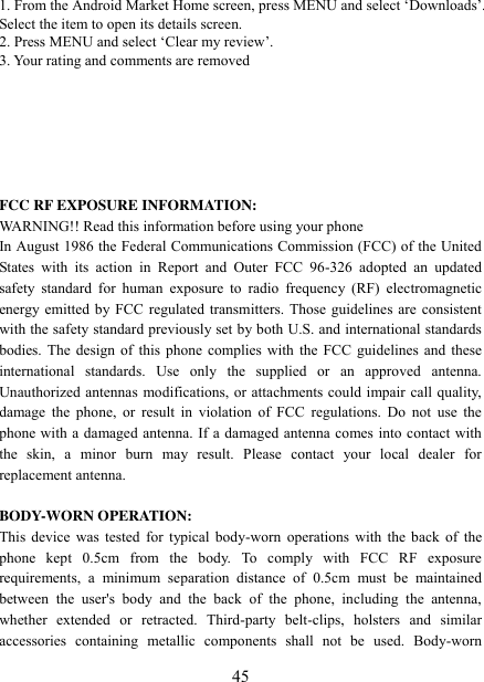   45 1. From the Android Market Home screen, press MENU and select „Downloads‟. Select the item to open its details screen. 2. Press MENU and select „Clear my review‟. 3. Your rating and comments are removed       FCC RF EXPOSURE INFORMATION: WARNING!! Read this information before using your phone In August 1986 the Federal Communications Commission (FCC) of the United States  with  its  action  in  Report  and  Outer  FCC  96-326  adopted  an  updated safety  standard  for  human  exposure  to radio  frequency  (RF)  electromagnetic energy emitted by FCC regulated transmitters. Those guidelines are consistent with the safety standard previously set by both U.S. and international standards bodies. The design of this phone complies with  the FCC guidelines and these international  standards.  Use  only  the  supplied  or  an  approved  antenna. Unauthorized antennas modifications, or attachments could impair call quality, damage  the  phone,  or result  in violation  of FCC  regulations. Do  not use  the phone with a damaged antenna. If a damaged antenna comes into contact with the  skin,  a  minor  burn  may  result.  Please  contact  your  local  dealer  for replacement antenna.  BODY-WORN OPERATION: This device was tested for typical body-worn  operations  with  the  back of the phone  kept  0.5cm  from  the  body.  To  comply  with  FCC  RF  exposure requirements,  a  minimum  separation  distance  of  0.5cm  must  be  maintained between  the  user&apos;s  body  and  the  back  of  the  phone,  including  the  antenna, whether  extended  or  retracted.  Third-party  belt-clips,  holsters  and  similar accessories  containing  metallic  components  shall  not  be  used.  Body-worn 