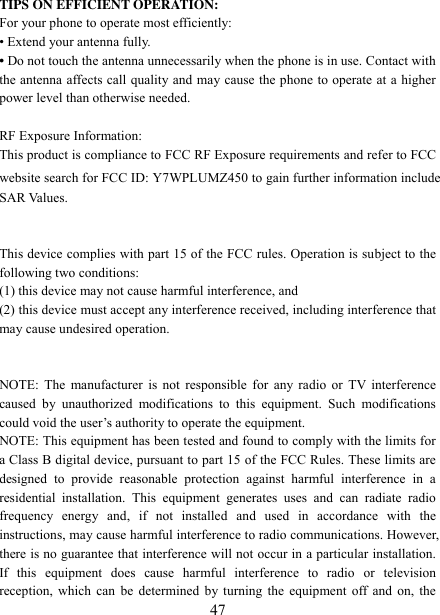   47 TIPS ON EFFICIENT OPERATION:   For your phone to operate most efficiently: • Extend your antenna fully. • Do not touch the antenna unnecessarily when the phone is in use. Contact with the antenna affects call quality and may cause the phone to operate at a higher power level than otherwise needed.  RF Exposure Information: This product is compliance to FCC RF Exposure requirements and refer to FCC website search for FCC ID: Y7WPLUMZ450 to gain further information include SAR Values.     This device complies with part 15 of the FCC rules. Operation is subject to the following two conditions: (1) this device may not cause harmful interference, and (2) this device must accept any interference received, including interference that may cause undesired operation.   NOTE: The  manufacturer  is not responsible  for any radio or  TV  interference caused  by  unauthorized  modifications  to  this  equipment.  Such  modifications could void the user‟s authority to operate the equipment. NOTE: This equipment has been tested and found to comply with the limits for a Class B digital device, pursuant to part 15 of the FCC Rules. These limits are designed  to  provide  reasonable  protection  against  harmful  interference  in  a residential  installation.  This  equipment  generates  uses  and  can  radiate  radio frequency  energy  and,  if  not  installed  and  used  in  accordance  with  the instructions, may cause harmful interference to radio communications. However, there is no guarantee that interference will not occur in a particular installation. If  this  equipment  does  cause  harmful  interference  to  radio  or  television reception, which can be determined by turning the equipment off and on, the 