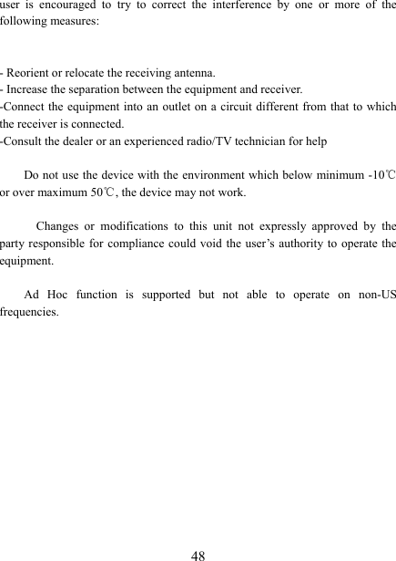   48 user  is  encouraged  to  try  to  correct  the  interference  by  one  or  more  of  the following measures:   - Reorient or relocate the receiving antenna. - Increase the separation between the equipment and receiver. -Connect the equipment into an outlet on a circuit different from that to which the receiver is connected. -Consult the dealer or an experienced radio/TV technician for help       Do not use the device with the environment which below minimum -10℃ or over maximum 50℃, the device may not work.        Changes  or  modifications  to  this  unit  not  expressly  approved  by  the party responsible for compliance  could  void  the user‟s authority to operate the equipment.  Ad  Hoc  function  is  supported  but  not  able  to  operate  on  non-US frequencies.        