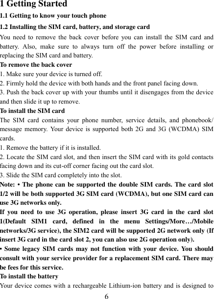   6 1 Getting Started 1.1 Getting to know your touch phone 1.2 Installing the SIM card, battery, and storage card You need to  remove the back  cover  before you can  install the  SIM card and battery.  Also,  make  sure  to  always  turn  off  the  power  before  installing  or replacing the SIM card and battery. To remove the back cover   1. Make sure your device is turned off. 2. Firmly hold the device with both hands and the front panel facing down.   3. Push the back cover up with your thumbs until it disengages from the device and then slide it up to remove.   To install the SIM card   The  SIM  card  contains  your  phone  number,  service  details,  and  phonebook/ message memory. Your device is supported  both 2G and 3G (WCDMA) SIM cards.   1. Remove the battery if it is installed.   2. Locate the SIM card slot, and then insert the SIM card with its gold contacts facing down and its cut-off corner facing out the card slot.   3. Slide the SIM card completely into the slot. Note: •  The phone can be supported the double SIM cards. The card slot 1/2 will be both supported 3G SIM card (WCDMA), but one SIM card can use 3G networks only. If  you  need  to  use  3G  operation,  please  insert  3G  card  in  the  card  slot 1(Default  SIM1  card,  defined  in  the  menu  Settings/More…/Mobile networks/3G service), the SIM2 card will be supported 2G network only (If insert 3G card in the card slot 2, you can also use 2G operation only). •  Some legacy SIM cards  may  not  function  with your device. You should consult with your service provider for a replacement SIM card. There may be fees for this service.   To install the battery Your device comes with a rechargeable Lithium-ion battery and is designed to 