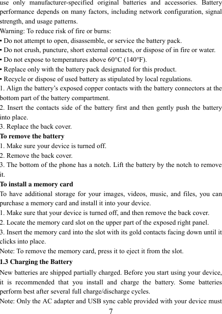   7 use  only  manufacturer-specified  original  batteries  and  accessories.  Battery performance depends on many factors, including network configuration, signal strength, and usage patterns.         Warning: To reduce risk of fire or burns: • Do not attempt to open, disassemble, or service the battery pack. • Do not crush, puncture, short external contacts, or dispose of in fire or water.   • Do not expose to temperatures above 60°C (140°F).   • Replace only with the battery pack designated for this product. • Recycle or dispose of used battery as stipulated by local regulations.     1. Align the battery‟s exposed copper contacts with the battery connectors at the bottom part of the battery compartment.     2. Insert the contacts side of the battery first and then gently push the battery into place.   3. Replace the back cover. To remove the battery   1. Make sure your device is turned off. 2. Remove the back cover. 3. The bottom of the phone has a notch. Lift the battery by the notch to remove it.     To install a memory card To have additional storage for your images, videos, music, and files,  you can purchase a memory card and install it into your device. 1. Make sure that your device is turned off, and then remove the back cover. 2. Locate the memory card slot on the upper part of the exposed right panel. 3. Insert the memory card into the slot with its gold contacts facing down until it clicks into place.     Note: To remove the memory card, press it to eject it from the slot. 1.3 Charging the Battery New batteries are shipped partially charged. Before you start using your device, it  is  recommended  that  you  install  and  charge  the  battery.  Some  batteries perform best after several full charge/discharge cycles.     Note: Only the AC adapter and USB sync cable provided with your device must 