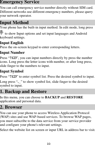 10 Emergency Service You can call emergency service number directly without SIM card. Different networks use different emergency numbers, please query your network operator.   Input Method Your phone has the built-in input method. In edit mode, long press  to show Input options and set input languages and Android keyboard settings. Input English Press the on-screen keypad to enter corresponding letters. Input Number Press “?123”, you can input numbers directly by press the number icons. Long press the letter icons with number, or after long press, slide finger to the numbers to input. Input Symbol Press “?123” to enter symbol list. Press the desired symbol to input. Long press “.…” to show symbol list, slide finger to the desired symbol to input. 1. Backup and Restore In this menu, you can choose to BACKUP and RESTORE application and personal data. 2. Browser You can use your phone to access Wireless Application Protocol (WAP) sites and use WAP-based services. To browse WAP pages, you must subscribe to the data service from your service provider and configure your phone&apos;s relevant settings. Select the website list on screen or input URL in address bar to visit. 