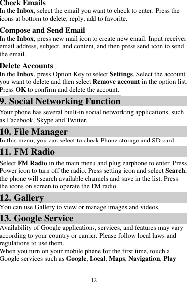 12 Check Emails In the Inbox, select the email you want to check to enter. Press the icons at bottom to delete, reply, add to favorite. Compose and Send Email In the Inbox, press new mail icon to create new email. Input receiver email address, subject, and content, and then press send icon to send the email. Delete Accounts In the Inbox, press Option Key to select Settings. Select the account you want to delete and then select Remove account in the option list. Press OK to confirm and delete the account. 9. Social Networking Function Your phone has several built-in social networking applications, such as Facebook, Skype and Twitter. 10. File Manager In this menu, you can select to check Phone storage and SD card. 11. FM Radio Select FM Radio in the main menu and plug earphone to enter. Press Power icon to turn off the radio. Press setting icon and select Search, the phone will search available channels and save in the list. Press the icons on screen to operate the FM radio. 12. Gallery You can use Gallery to view or manage images and videos. 13. Google Service Availability of Google applications, services, and features may vary according to your country or carrier. Please follow local laws and regulations to use them. When you turn on your mobile phone for the first time, touch a Google services such as Google, Local, Maps, Navigation, Play 