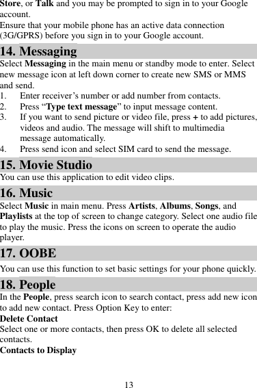 13 Store, or Talk and you may be prompted to sign in to your Google account. Ensure that your mobile phone has an active data connection (3G/GPRS) before you sign in to your Google account. 14. Messaging Select Messaging in the main menu or standby mode to enter. Select new message icon at left down corner to create new SMS or MMS and send. 1. Enter receiver’s number or add number from contacts.   2. Press “Type text message” to input message content.   3. If you want to send picture or video file, press + to add pictures, videos and audio. The message will shift to multimedia message automatically.   4. Press send icon and select SIM card to send the message. 15. Movie Studio You can use this application to edit video clips. 16. Music Select Music in main menu. Press Artists, Albums, Songs, and Playlists at the top of screen to change category. Select one audio file to play the music. Press the icons on screen to operate the audio player.   17. OOBE You can use this function to set basic settings for your phone quickly. 18. People In the People, press search icon to search contact, press add new icon to add new contact. Press Option Key to enter:   Delete Contact Select one or more contacts, then press OK to delete all selected contacts. Contacts to Display 