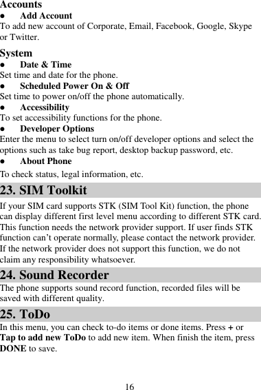 16 Accounts  Add Account To add new account of Corporate, Email, Facebook, Google, Skype or Twitter. System  Date &amp; Time Set time and date for the phone.  Scheduled Power On &amp; Off Set time to power on/off the phone automatically.  Accessibility To set accessibility functions for the phone.  Developer Options Enter the menu to select turn on/off developer options and select the options such as take bug report, desktop backup password, etc.  About Phone To check status, legal information, etc. 23. SIM Toolkit If your SIM card supports STK (SIM Tool Kit) function, the phone can display different first level menu according to different STK card. This function needs the network provider support. If user finds STK function can’t operate normally, please contact the network provider. If the network provider does not support this function, we do not claim any responsibility whatsoever. 24. Sound Recorder The phone supports sound record function, recorded files will be saved with different quality. 25. ToDo In this menu, you can check to-do items or done items. Press + or Tap to add new ToDo to add new item. When finish the item, press DONE to save. 