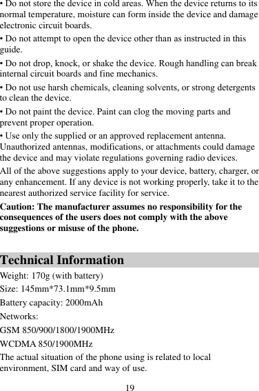 19 • Do not store the device in cold areas. When the device returns to its normal temperature, moisture can form inside the device and damage electronic circuit boards. • Do not attempt to open the device other than as instructed in this guide. • Do not drop, knock, or shake the device. Rough handling can break internal circuit boards and fine mechanics. • Do not use harsh chemicals, cleaning solvents, or strong detergents to clean the device. • Do not paint the device. Paint can clog the moving parts and prevent proper operation. • Use only the supplied or an approved replacement antenna. Unauthorized antennas, modifications, or attachments could damage the device and may violate regulations governing radio devices. All of the above suggestions apply to your device, battery, charger, or any enhancement. If any device is not working properly, take it to the nearest authorized service facility for service. Caution: The manufacturer assumes no responsibility for the consequences of the users does not comply with the above suggestions or misuse of the phone.  Technical Information Weight: 170g (with battery)   Size: 145mm*73.1mm*9.5mm Battery capacity: 2000mAh Networks:   GSM 850/900/1800/1900MHz WCDMA 850/1900MHz The actual situation of the phone using is related to local environment, SIM card and way of use. 