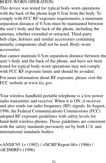 21 BODY-WORN OPERATION: This device was tested for typical body-worn operations with the back of the phone kept 0.5cm from the body. To comply with FCC RF exposure requirements, a minimum separation distance of 0.5cm must be maintained between the user&apos;s body and the back of the phone, including the antenna, whether extended or retracted. Third-party belt-clips, holsters and similar accessories containing metallic components shall not be used. Body-worn accessories that cannot maintain 0.5cm separation distance between the user’s body and the back of the phone, and have not been tested for typical body-worn operations may not comply with FCC RF exposure limits and should be avoided. For more information about RF exposure, please visit the FCC website at www.fcc.gov  Your wireless handheld portable telephone is a low power radio transmitter and receiver. When it is ON, it receives and also sends out radio frequency (RF) signals. In August, 1996, the Federal Communications Commissions (FCC) adopted RF exposure guidelines with safety levels for hand-held wireless phones. Those guidelines are consistent with the safety standards previously set by both U.S. and international standards bodies:  &lt;ANSIC95.1&gt; (1992) / &lt;NCRP Report 86&gt; (1986) / &lt;ICIMIRP&gt; (1996) 