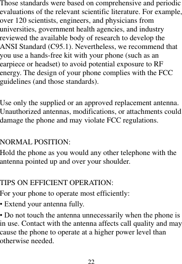 22  Those standards were based on comprehensive and periodic evaluations of the relevant scientific literature. For example, over 120 scientists, engineers, and physicians from universities, government health agencies, and industry reviewed the available body of research to develop the ANSI Standard (C95.1). Nevertheless, we recommend that you use a hands-free kit with your phone (such as an earpiece or headset) to avoid potential exposure to RF energy. The design of your phone complies with the FCC guidelines (and those standards).  Use only the supplied or an approved replacement antenna. Unauthorized antennas, modifications, or attachments could damage the phone and may violate FCC regulations.    NORMAL POSITION:   Hold the phone as you would any other telephone with the antenna pointed up and over your shoulder.  TIPS ON EFFICIENT OPERATION:   For your phone to operate most efficiently: • Extend your antenna fully. • Do not touch the antenna unnecessarily when the phone is in use. Contact with the antenna affects call quality and may cause the phone to operate at a higher power level than otherwise needed.  