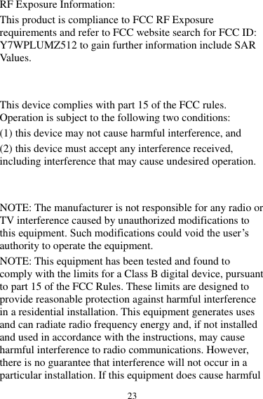 23 RF Exposure Information: This product is compliance to FCC RF Exposure requirements and refer to FCC website search for FCC ID: Y7WPLUMZ512 to gain further information include SAR Values.     This device complies with part 15 of the FCC rules. Operation is subject to the following two conditions: (1) this device may not cause harmful interference, and (2) this device must accept any interference received, including interference that may cause undesired operation.   NOTE: The manufacturer is not responsible for any radio or TV interference caused by unauthorized modifications to this equipment. Such modifications could void the user’s authority to operate the equipment. NOTE: This equipment has been tested and found to comply with the limits for a Class B digital device, pursuant to part 15 of the FCC Rules. These limits are designed to provide reasonable protection against harmful interference in a residential installation. This equipment generates uses and can radiate radio frequency energy and, if not installed and used in accordance with the instructions, may cause harmful interference to radio communications. However, there is no guarantee that interference will not occur in a particular installation. If this equipment does cause harmful 
