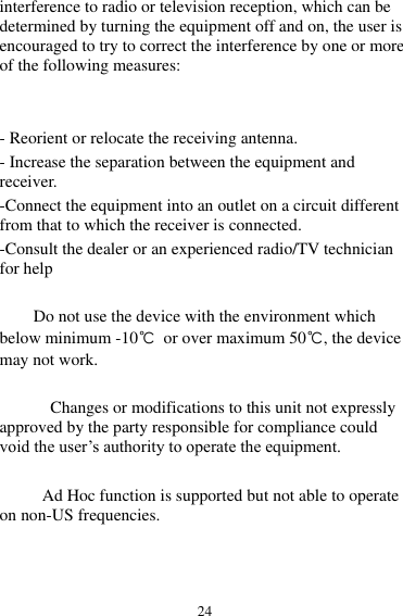 24 interference to radio or television reception, which can be determined by turning the equipment off and on, the user is encouraged to try to correct the interference by one or more of the following measures:   - Reorient or relocate the receiving antenna. - Increase the separation between the equipment and receiver. -Connect the equipment into an outlet on a circuit different from that to which the receiver is connected. -Consult the dealer or an experienced radio/TV technician for help          Do not use the device with the environment which below minimum -10℃  or over maximum 50℃, the device may not work.              Changes or modifications to this unit not expressly approved by the party responsible for compliance could void the user’s authority to operate the equipment.  Ad Hoc function is supported but not able to operate on non-US frequencies.        