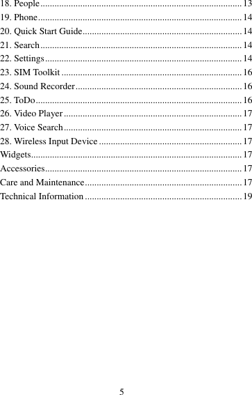 5 18. People ...................................................................................... 13 19. Phone ....................................................................................... 14 20. Quick Start Guide .................................................................... 14 21. Search ...................................................................................... 14 22. Settings .................................................................................... 14 23. SIM Toolkit ............................................................................. 16 24. Sound Recorder ....................................................................... 16 25. ToDo ........................................................................................ 16 26. Video Player ............................................................................ 17 27. Voice Search ............................................................................ 17 28. Wireless Input Device ............................................................. 17 Widgets.......................................................................................... 17 Accessories .................................................................................... 17 Care and Maintenance ................................................................... 17 Technical Information ................................................................... 19  