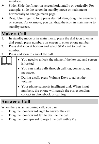 9 interface.  Slide: Slide the finger on screen horizontally or vertically. For example, slide the screen in standby mode or main menu horizontally to change menu page.  Drag: Use finger to long press desired item, drag it to anywhere on screen. For example, you can drag the icon in main menu to standby screen. Make a Call 1. In standby mode or in main menu, press the dial icon to enter dial panel, press numbers on screen to enter phone number. 2. Press dial icon at bottom and select SIM card to dial the number. 3. Press end icon to cancel the call.   You need to unlock the phone if the keypad and screen is locked.  You can make calls through call log, contacts, and messages.  During a call, press Volume Keys to adjust the volume.  Your phone supports intelligent dial. When input numbers, the phone will search the corresponding contact in phonebook or call log. Answer a Call When there is an incoming call, you can: ▪ Drag the icon toward right to answer the call. ▪ Drag the icon toward left to decline the call. ▪ Drag the icon upward to reject the call with SMS. 