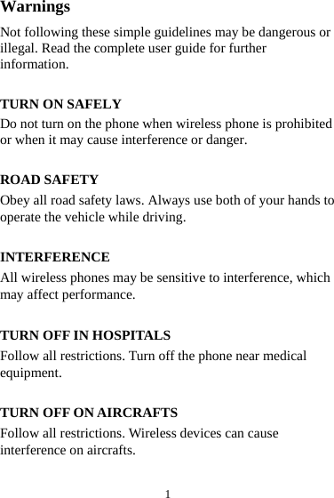 1 Warnings Not following these simple guidelines may be dangerous or illegal. Read the complete user guide for further information.  TURN ON SAFELY Do not turn on the phone when wireless phone is prohibited or when it may cause interference or danger.  ROAD SAFETY Obey all road safety laws. Always use both of your hands to operate the vehicle while driving.    INTERFERENCE All wireless phones may be sensitive to interference, which may affect performance.  TURN OFF IN HOSPITALS Follow all restrictions. Turn off the phone near medical equipment.  TURN OFF ON AIRCRAFTS Follow all restrictions. Wireless devices can cause interference on aircrafts.  