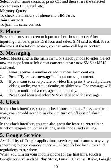 10 Select one or more contacts, press OK and then share the selected contacts via BT, Email, etc. Memory Query To check the memory of phone and SIM cards. Join Contacts To joint the same contact. 2. Phone Press the icons on screen to input numbers in sequence. After inputting numbers, press Dial icon and select SIM card to dial. Press the icons at the tottom screen, you can enter call log or contact. 3. Messaging Select Messaging in the main menu or standby mode to enter. Select new message icon at left down corner to create new SMS or MMS and send. 1. Enter receiver’s number or add number from contacts.   2. Press “Type text message” to input message content.   3. If you want to send picture or video file, press + to add pictures, videos, audio, contact, calendar, or slideshow. The message will shift to multimedia message automatically.   4. Press Send icon and select SIM card to send the message. 4. Clock In the clock interface, you can check time and date. Press the alarm icon, you can add new alarm clock or turn on/off existed alarm clocks.  In the clock interface, you can also press the icons to enter timer function, stopwatch, cities settings, night mode, and settings. 5. Google Service Availability of Google applications, services, and features may vary according to your country or carrier. Please follow local laws and regulations to use them. When you turn on your mobile phone for the first time, touch a Google services such as Play Store, Gmail, Chrome, Drive, Google 