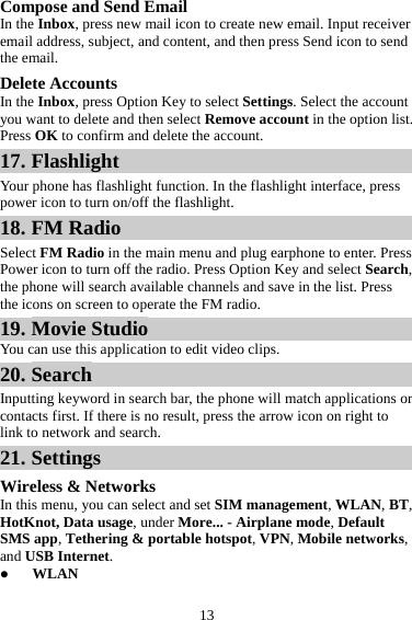 13 Compose and Send Email In the Inbox, press new mail icon to create new email. Input receiver email address, subject, and content, and then press Send icon to send the email. Delete Accounts In the Inbox, press Option Key to select Settings. Select the account you want to delete and then select Remove account in the option list. Press OK to confirm and delete the account. 17. Flashlight Your phone has flashlight function. In the flashlight interface, press power icon to turn on/off the flashlight. 18. FM Radio Select FM Radio in the main menu and plug earphone to enter. Press Power icon to turn off the radio. Press Option Key and select Search, the phone will search available channels and save in the list. Press the icons on screen to operate the FM radio. 19. Movie Studio You can use this application to edit video clips. 20. Search Inputting keyword in search bar, the phone will match applications or contacts first. If there is no result, press the arrow icon on right to link to network and search. 21. Settings Wireless &amp; Networks In this menu, you can select and set SIM management, WLAN, BT, HotKnot, Data usage, under More... - Airplane mode, Default SMS app, Tethering &amp; portable hotspot, VPN, Mobile networks, and USB Internet. z WLAN 