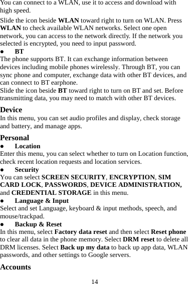 14 You can connect to a WLAN, use it to access and download with high speed. Slide the icon beside WLAN toward right to turn on WLAN. Press WLAN to check available WLAN networks. Select one open network, you can access to the network directly. If the network you selected is encrypted, you need to input password. z BT The phone supports BT. It can exchange information between devices including mobile phones wirelessly. Through BT, you can sync phone and computer, exchange data with other BT devices, and can connect to BT earphone. Slide the icon beside BT toward right to turn on BT and set. Before transmitting data, you may need to match with other BT devices. Device In this menu, you can set audio profiles and display, check storage and battery, and manage apps. Personal z Location Enter this menu, you can select whether to turn on Location function, check recent location requests and location services. z Security You can select SCREEN SECURITY, ENCRYPTION, SIM CARD LOCK, PASSWORDS, DEVICE ADMINISTRATION, and CREDENTIAL STORAGE in this menu. z Language &amp; Input Select and set Language, keyboard &amp; input methods, speech, and mouse/trackpad. z Backup &amp; Reset In this menu, select Factory data reset and then select Reset phone to clear all data in the phone memory. Select DRM reset to delete all DRM licenses. Select Back up my data to back up app data, WLAN passwords, and other settings to Google servers. Accounts 