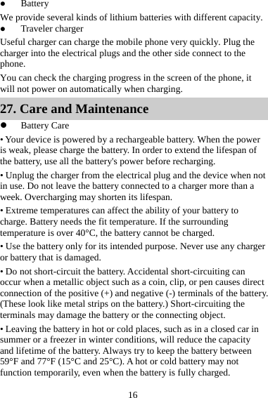 16 z Battery We provide several kinds of lithium batteries with different capacity. z Traveler charger Useful charger can charge the mobile phone very quickly. Plug the charger into the electrical plugs and the other side connect to the phone. You can check the charging progress in the screen of the phone, it will not power on automatically when charging. 27. Care and Maintenance z Battery Care • Your device is powered by a rechargeable battery. When the power is weak, please charge the battery. In order to extend the lifespan of the battery, use all the battery&apos;s power before recharging. • Unplug the charger from the electrical plug and the device when not in use. Do not leave the battery connected to a charger more than a week. Overcharging may shorten its lifespan. • Extreme temperatures can affect the ability of your battery to charge. Battery needs the fit temperature. If the surrounding temperature is over 40°C, the battery cannot be charged. • Use the battery only for its intended purpose. Never use any charger or battery that is damaged. • Do not short-circuit the battery. Accidental short-circuiting can occur when a metallic object such as a coin, clip, or pen causes direct connection of the positive (+) and negative (-) terminals of the battery. (These look like metal strips on the battery.) Short-circuiting the terminals may damage the battery or the connecting object. • Leaving the battery in hot or cold places, such as in a closed car in summer or a freezer in winter conditions, will reduce the capacity and lifetime of the battery. Always try to keep the battery between 59°F and 77°F (15°C and 25°C). A hot or cold battery may not function temporarily, even when the battery is fully charged. 