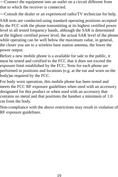 19 —Connect the equipment into an outlet on a circuit different from that to which the receiver is connected. —Consult the dealer or an experienced radio/TV technician for help. SAR tests are conducted using standard operating positions accepted by the FCC with the phone transmitting at its highest certified power level in all tested frequency bands, although the SAR is determined at the highest certified power level, the actual SAR level of the phone while operating can be well below the maximum value, in general, the closer you are to a wireless base station antenna, the lower the power output. Before a new mobile phone is a available for sale to the public, it must be tested and certified to the FCC that it does not exceed the exposure limit established by the FCC, Tests for each phone are performed in positions and locations (e.g. at the ear and worn on the body)as required by the FCC. For body worn operation, this mobile phone has been tested and meets the FCC RF exposure guidelines when used with an accessory designated for this product or when used with an accessory that contains no metal and that positions the handset a minimum of 1.0 cm from the body. Non-compliance with the above restrictions may result in violation of RF exposure guidelines.  