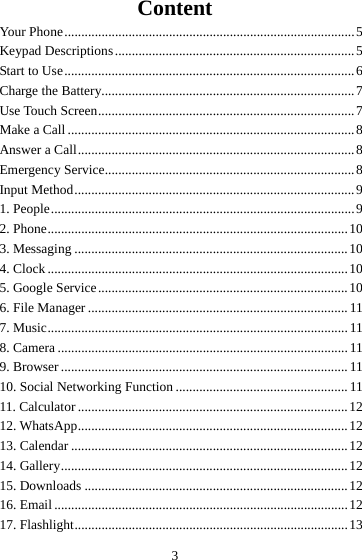 3 Content Your Phone ...................................................................................... 5Keypad  Descriptions ....................................................................... 5Start to Use ...................................................................................... 6Charge the Battery........................................................................... 7Use Touch Screen ............................................................................ 7Make a Call ..................................................................................... 8Answer a Call .................................................................................. 8Emergency Service.......................................................................... 8Input Method ................................................................................... 91. People .......................................................................................... 92. Phone ......................................................................................... 103. Messaging ................................................................................. 104. Clock ......................................................................................... 105. Google Service .......................................................................... 106. File Manager ............................................................................. 117. Music ......................................................................................... 118. Camera ...................................................................................... 119. Browser ..................................................................................... 1110. Social Networking Function ................................................... 1111. Calculator ................................................................................ 1212. WhatsApp ................................................................................ 1213. Calendar .................................................................................. 1214. Gallery ..................................................................................... 1215. Downloads .............................................................................. 1216. Email ....................................................................................... 1217. Flashlight ................................................................................. 13