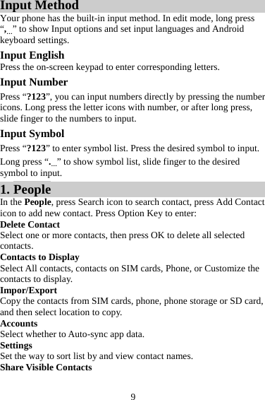 9 Input Method Your phone has the built-in input method. In edit mode, long press “,…” to show Input options and set input languages and Android keyboard settings. Input English Press the on-screen keypad to enter corresponding letters. Input Number Press “?123”, you can input numbers directly by pressing the number icons. Long press the letter icons with number, or after long press, slide finger to the numbers to input. Input Symbol Press “?123” to enter symbol list. Press the desired symbol to input. Long press “.…” to show symbol list, slide finger to the desired symbol to input. 1. People In the People, press Search icon to search contact, press Add Contact icon to add new contact. Press Option Key to enter:   Delete Contact Select one or more contacts, then press OK to delete all selected contacts. Contacts to Display Select All contacts, contacts on SIM cards, Phone, or Customize the contacts to display. Impor/Export Copy the contacts from SIM cards, phone, phone storage or SD card, and then select location to copy. Accounts Select whether to Auto-sync app data.   Settings Set the way to sort list by and view contact names. Share Visible Contacts 