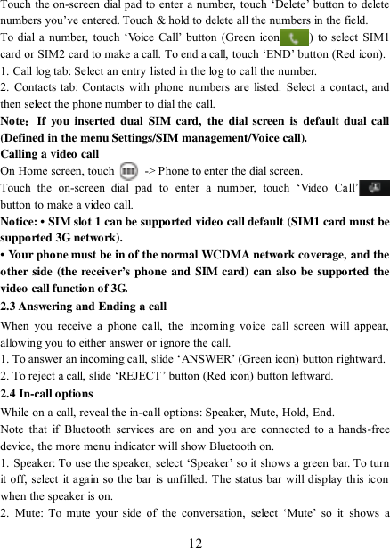   12 Touch the on-screen dial pad to enter a number, touch „Delete‟ button to delete numbers you‟ve entered. Touch &amp; hold to delete all the numbers in the field.   To dial  a number, touch  „Voice Call‟ button  (Green  icon ) to select SIM1 card or SIM2 card to make a call. To end a call, touch „END‟ button (Red icon).   1. Call log tab: Select an entry listed in the log to call the number.   2.  Contacts tab: Contacts with  phone  numbers  are  listed. Select  a  contact, and then select the phone number to dial the call.   Note：If  you  inserted  dual  SIM  card,  the dial  screen  is  default  dual  call (Defined in the menu Settings/SIM management/Voice call). Calling a video call On Home screen, touch    -&gt; Phone to enter the dial screen. Touch  the  on-screen  dial  pad  to  enter  a  number,  touch  „Video  Call‟ button to make a video call. Notice: • SIM slot 1 can be supported video call default (SIM1 card must be supported 3G network). • Your phone must be in of the normal WCDMA network coverage, and the other  side  (the receiver’s  phone  and  SIM card) can  also be supported  the video call function of 3G. 2.3 Answering and Ending a call When  you  receive  a phone  call,  the  incoming  voice  call  screen  will  appear, allowing you to either answer or ignore the call.   1. To answer an incoming call, slide „ANSWER‟ (Green icon) button rightward. 2. To reject a call, slide „REJECT‟ button (Red icon) button leftward. 2.4 In-call options While on a call, reveal the in-call options: Speaker, Mute, Hold, End.   Note  that  if  Bluetooth  services  are  on  and you are  connected  to  a  hands-free device, the more menu indicator will show Bluetooth on.   1. Speaker: To use the  speaker, select „Speaker‟ so it shows  a green  bar. To turn it off, select  it again so the bar is unfilled. The status bar will display this icon when the speaker is on.   2.  Mute:  To  mute  your  side  of  the  conversation,  select  „Mute‟  so  it  shows a 