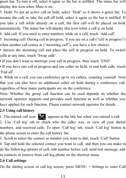   13 green bar. To turn it off, select it again so the bar is unfilled. The status bar will display this icon when Mute is on.   3. Hold:  To  put an active  call on hold, select „Hold‟ so it shows a green bar. To resume the call, or take the call off hold, select it again so the bar is unfilled. If you  take  a  call while  already  on a  call,  the  first  call  will  be  placed  on  hold automatically. The status bar will display this icon when a call is on hold.   4. Add call: If you need to enter numbers while on a call, touch „Add call‟.   5. Incoming call: During call in progress, if you are on a call (“call in progress”) when another call comes in (“incoming call”), you have a few choices:   • Answer the  incoming call and  place the  call  in  progress on  hold. To switch calls at any time, touch „Swap calls‟. • If you don‟t want to interrupt your call in progress, then touch „END‟.   • If you have one call in progress and one caller on hold, to end both calls, touch „End all‟. 6. While on a call, you can conference up to six callers, counting yourself. Note that  you  can  also  have  an  additional  caller on  hold  during a  conference call, regardless of how many participants are on the conference.   Note:  Whether  the  group  call  function  can  be  used  depends  on  whether  the network operator supports and provides such function  as  well as  whether  you have applied for such function. Please contact network operator for details. 2.5 Using call history 1. The missed call icon   appears in the title bar when you missed a call.   2.  Use  „Call  log‟  tab  to  check  who  the  caller  was,  or  view  all  your  dialed numbers,  and received calls.  To  open  „Call  log‟  tab,  touch „Call  log‟ button  in the phone screen to enter the call history list. 3. Scroll to select the contact or number you want to dial, touch „Call‟ button. 4. Tap and hold the selected contact you want to call, and then you can make to do the following options of call, edit number before call, send text message, add to contacts or remove from call log phone on the shortcut menu. 2.6 Call settings On the dialing screen  or call  log screen, press MENU  &gt;  Settings to enter Call 