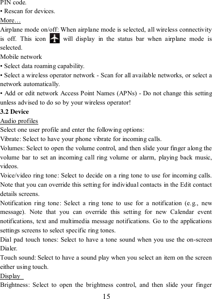   15 PIN code.   • Rescan for devices. More… Airplane mode on/off: When airplane mode is selected, all wireless connectivity is  off.  This  icon   will  display  in  the  status  bar  when  airplane  mode  is selected.   Mobile network   • Select data roaming capability.   • Select a wireless operator network - Scan for all available networks, or select a network automatically.   • Add or edit network Access Point Names (APNs) - Do not change this setting unless advised to do so by your wireless operator!   3.2 Device Audio profiles Select one user profile and enter the following options: Vibrate: Select to have your phone vibrate for incoming calls.   Volumes: Select to open the volume control, and then slide your finger along the volume bar to set  an incoming  call ring volume or alarm,  playing  back  music, videos.   Voice/video ring tone:  Select to decide on a ring tone to use for incoming calls. Note that you can override this setting for individual contacts in the Edit contact details screens.   Notification  ring  tone:  Select  a ring  tone  to use  for  a  notification  (e.g.,  new message).  Note  that  you  can  override  this  setting  for  new  Calendar  event notifications, text and multimedia message notifications. Go to the applications settings screens to select specific ring tones.   Dial pad touch tones: Select to have a tone sound when  you use the on-screen Dialer.   Touch sound: Select to have a sound play when you select an item on the screen either using touch. Display   Brightness:  Select  to  open the  brightness  control,  and  then  slide  your  finger 