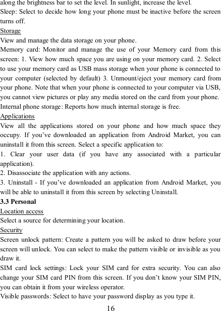   16 along the brightness bar to set the level. In sunlight, increase the level.   Sleep: Select to decide how long your phone must be inactive before the screen turns off.   Storage View and manage the data storage on your phone. Memory  card:  Monitor  and manage  the  use  of  your  Memory  card  from  this screen: 1. View how much space you are using on your memory card. 2. Select to use your memory card as USB mass storage when your phone is connected to your computer (selected by default)  3. Unmount/eject  your  memory card from your phone. Note that when your phone is connected to your computer via USB, you cannot view pictures or play any media stored on the card from your phone.   Internal phone storage: Reports how much internal storage is free.   Applications View  all  the  applications  stored  on  your  phone  and  how  much  space  they occupy.  If  you‟ve  downloaded  an  application  from  Android  Market,  you  can uninstall it from this screen. Select a specific application to:   1.  Clear  your  user  data  (if  you  have  any  associated  with  a  particular application).   2. Disassociate the application with any actions.   3.  Uninstall  -  If  you‟ve  downloaded an  application  from  Android Market,  you will be able to uninstall it from this screen by selecting Uninstall.   3.3 Personal Location access Select a source for determining your location.   Security Screen unlock pattern:  Create  a  pattern you will be asked to draw  before your screen will unlock. You can select to make the pattern visible or invisible as you draw it.   SIM  card  lock  settings:  Lock  your  SIM card for  extra security.  You  can  also change your SIM card PIN from this  screen. If you  don‟t  know  your SIM PIN, you can obtain it from your wireless operator.   Visible passwords: Select to have your password display as you type it.   