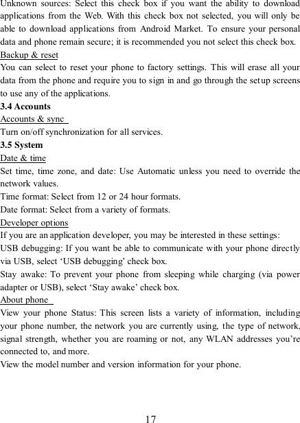   17 Unknown  sources:  Select  this  check  box if you  want  the  ability  to download applications from  the  Web. With this check box not selected, you will only be able to download applications from  Android  Market. To ensure your  personal data and phone remain secure; it is recommended you not select this check box.   Backup &amp; reset You can select to reset your phone  to factory  settings. This will  erase all your data from the phone and require you to sign in and go through the setup screens to use any of the applications.   3.4 Accounts Accounts &amp; sync   Turn on/off synchronization for all services.   3.5 System Date &amp; time Set time, time zone, and date:  Use Automatic unless  you need to override the network values.   Time format: Select from 12 or 24 hour formats.   Date format: Select from a variety of formats.   Developer options If you are an application developer, you may be interested in these settings:   USB debugging: If you want be able to communicate with your phone directly via USB, select „USB debugging‟ check box.   Stay  awake:  To  prevent  your  phone  from sleeping  while  charging  (via power adapter or USB), select „Stay awake‟ check box.   About phone   View your  phone Status: This  screen  lists  a  variety  of  information,  including your phone number, the network you are currently using, the  type  of network, signal  strength,  whether  you  are  roaming  or  not,  any  WLAN addresses  you‟re connected to, and more.   View the model number and version information for your phone.    