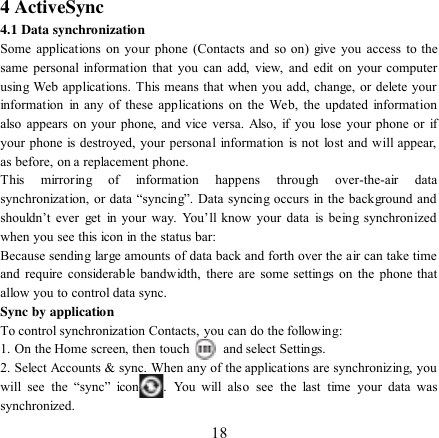   18          4 ActiveSync 4.1 Data synchronization   Some applications on  your phone (Contacts  and  so on)  give  you  access to the same personal information that you can add, view, and edit on your computer using Web applications. This means that when you add, change, or delete your information  in any  of these applications on the Web,  the updated information also appears on your phone, and vice  versa. Also, if you lose your phone or if your phone is destroyed, your personal  information is not lost and will appear, as before, on a replacement phone.   This  mirroring  of  information  happens  through  over-the-air  data synchronization, or data “syncing”. Data syncing occurs in the background and shouldn‟t  ever  get  in  your  way.  You‟ll  know  your  data  is  being  synchronized when you see this icon in the status bar:   Because sending large amounts of data back and forth over the air can take time and require considerable bandwidth, there are some settings on the phone  that allow you to control data sync.   Sync by application   To control synchronization Contacts, you can do the following:   1. On the Home screen, then touch    and select Settings.   2. Select Accounts &amp; sync. When any of the applications are synchronizing, you will  see  the  “sync”  icon .  You  will  also  see  the  last  time  your  data  was synchronized.   