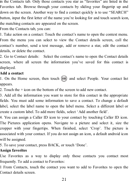   21 in the Contacts tab. Only those contacts you star as “favorites”  are  listed  in the Favorites  tab.  Browse  through your  contacts  by  sliding  your  fingertip  up  and down on the screen. Another way to find a contact quickly is to use “SEARCH” button, input the first letter of the name you‟re looking for and touch search icon, the matching contacts are appeared on the screen. From the Contacts tab, you can:   1. Take action on a contact: Touch the contact‟s name to open the context menu. From  the  menu  you  can  select  to  view  the  Contact  details  screen,  call  the contact‟s  number,  send  a  text  message,  add  or  remove  a  star,  edit  the  contact details, or delete the contact.   2. Go to Contact details:   Select the contact‟s name to open the Contact details screen,  where  all  screen  the  information  you‟ve  saved  for  this  contact  is displayed.   Add a contact   1.  On  the  Home  screen,  then  touch    and  select  People.  Your  contact  list appears.   2. Touch the + icon on the bottom of the screen to add new contact.   3. Add all the information you want to store for this contact  in the appropriate fields. You must add some information to save a contact. To  change a  default label, select the label name to open the label menu. Select a different  label or create a custom label. To add more fields, select „Add another field‟.   4. You can assign a Caller ID icon to your contact by touching Caller ID icon. The  Pictures  application  opens.  Navigate  to  a  picture  and  select  it,  size  the cropper  with  your  fingertips.  When  finished,  select  „Crop‟.  The  picture  is associated with your contact. If you do not assign an icon, a default android icon will be assigned.   5. To save your contact, press BACK, or touch „Done‟. Assign favorites   Use  Favorites  as  a  way  to  display  only  those  contacts  you  contact  most frequently. To add a contact to Favorites:   1 From Contacts, touch the contact you want to add to Favorites to open the Contact details screen.   