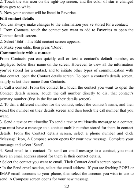   22 2. Touch the star icon on  the right-top screen,  and the color of star is changed from grey to white. 3. Now your contact will be listed in Favorites.   Edit contact details   You can always make changes to the information you‟ve stored for a contact:   1 From Contacts, touch the contact you want  to  add  to  Favorites to  open the Contact details screen.   2. Select „Edit‟. The Edit contact screen appears.   3. Make your edits, then press „Done‟. Communicate with a contact   From  Contacts  you  can  quickly  call  or  text  a  contact‟s  default  number,  as displayed below their name on the screen. However, to view all the information you‟ve  stored  for  a  contact,  and  to  initiate  other  types  of  communication  with that contact, open the Contact details  screen. To open a contact‟s details  screen, simply select their name from Contacts.   1. Call a contact: From the contact list, touch the contact you want to open the Contact  details  screen.  Touch  the  call  number  directly  to  dial  that  contact‟s primary number (first in the list on their details screen).   2. To dial a different number for the contact, select  the  contact‟s name, and then select the number on their details screen and then touch the call number that you want. 3. Send a text or multimedia: To send a text or multimedia message to a contact, you must have a message to a contact mobile number stored for them in contact details.  From  the  Contact  details  screen,  select  a  phone  number  and  click „Message‟ icon, A Compose screen opens for your new message. Complete your message and select „Send‟.   4.  Send  email  to  a  contact:  To send an email message to  a contact, you must have an email address stored for them in their contact details.   • Select the contact you want to email. Their Contact details screen opens.   • In the Send email section, select the email address. If you are fetching POP3 or IMAP email accounts to your phone, then select the account you wish to use to send. A Compose screen opens for your new message.   