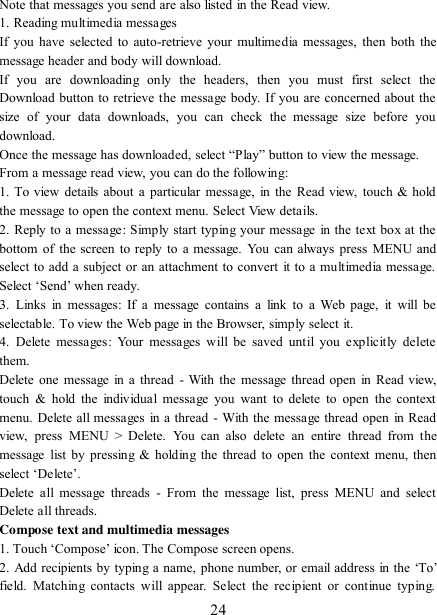   24 Note that messages you send are also listed in the Read view.   1. Reading multimedia messages   If you have selected to auto-retrieve your  multimedia  messages, then both the message header and body will download. If  you  are  downloading  only  the  headers,  then  you  must  first  select  the Download button to retrieve the message body. If you are concerned about the size  of  your  data  downloads,  you  can  check  the  message  size  before  you download.   Once the message has downloaded, select “Play” button to view the message.   From a message read view, you can do the following:   1. To view details  about  a  particular  message, in the Read view, touch  &amp; hold the message to open the context menu. Select View details.   2. Reply to a message: Simply start typing your message  in the text box at the bottom of the screen to  reply to a message. You can always  press  MENU and select to add a subject or an attachment to convert it to a multimedia message. Select „Send‟ when ready.   3.  Links  in  messages:  If  a  message  contains  a  link  to  a  Web  page,  it  will  be selectable. To view the Web page in the Browser, simply select it.   4.  Delete  messages:  Your  messages  will  be  saved  until  you  explicitly delete them.   Delete one message in a thread - With the message thread open in  Read view, touch  &amp;  hold  the individual  message  you want  to  delete  to  open  the  context menu. Delete all messages in a thread - With the message thread open in Read view,  press  MENU  &gt;  Delete.  You  can  also  delete  an  entire  thread  from  the message  list  by pressing &amp; holding  the thread to open the context  menu, then select „Delete‟.   Delete  all message  threads  -  From  the  message  list,  press  MENU  and  select Delete all threads.   Compose text and multimedia messages   1. Touch „Compose‟ icon. The Compose screen opens.   2. Add recipients by typing a name, phone number, or email address in the „To‟ field.  Matching  contacts  will  appear.  Select the  recipient  or  continue  typing. 