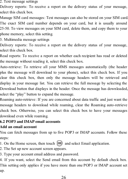   26 2. Text message settings   Delivery  reports:  To  receive  a  report  on  the  delivery  status  of  your  message, select this check box.   Manage SIM card messages: Text messages can also be stored on your SIM card. The  exact  SIM  card  number  depends  on  your  card,  but  it  is  usually  around 25-50. To view messages on your SIM card, delete them, and copy them to your phone memory, select this setting.   3. Multimedia message settings   Delivery  reports:  To  receive  a  report  on  the  delivery  status  of  your  message, select this check box.   Read reports: To receive a report on whether each recipient has read or deleted the message without reading it, select this check box. Auto-retrieve:  To  retrieve  all your  MMS messages  automatically  (the  header plus the message will download  to your phone), select this check  box. If you clear  this  check  box,  then  only  the  message  headers  will  be  retrieved  and display in your message  list. You can retrieve the full message by selecting the Download button that displays in the header. Once the message has downloaded, select the “play” button to expand the message.  Roaming auto-retrieve:  If you are concerned about data traffic and just want the message headers to download while roaming, clear  the  Roaming auto-retrieve check  box.  Otherwise,  you  can  select  this  check  box  to  have  your  messages download even while roaming.   6.2 POP3 and IMAP email accounts   Add an email account   You can fetch messages from up to five POP3 or IMAP accounts. Follow these steps:   1. On the Home screen, then touch    and select Email application. 2. The Set up new account screen appears. 3. Type your account email address and password. 4.  If  you want, select the Send email from  this account  by  default check box. This setting only applies if you have more than one POP3 or IMAP account set up.   