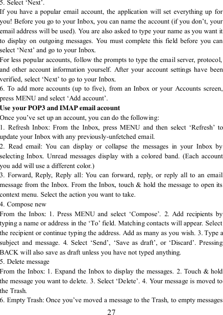   27 5. Select „Next‟.   If you have a popular email account, the application will set everything up  for you! Before you go to your Inbox, you can name the account (if you don‟t, your email address will be used). You are also asked to type your name as you want it to display on  outgoing messages. You must complete  this field before you can select „Next‟ and go to your Inbox.   For less popular accounts, follow the prompts to type the email server, protocol, and other account information  yourself. After your account settings have  been verified, select „Next‟ to go to your Inbox.   6. To  add more accounts (up  to five), from an  Inbox or your  Accounts screen, press MENU and select „Add account‟.   Use your POP3 and IMAP email account   Once you‟ve set up an account, you can do the following:   1.  Refresh  Inbox:  From  the  Inbox,  press  MENU  and  then  select  „Refresh‟  to update your Inbox with any previously-unfetched email.   2.  Read  email:  You  can  display  or  collapse  the  messages  in  your  Inbox  by selecting Inbox. Unread messages display with a colored band. (Each account you add will use a different color.)   3.  Forward, Reply, Reply all:  You can forward, reply, or reply  all to an email message from the Inbox. From the Inbox, touch &amp; hold the message to open its context menu. Select the action you want to take.   4. Compose new From  the  Inbox:  1. Press  MENU  and  select  „Compose‟.  2.  Add  recipients  by typing a name or address in the „To‟ field. Matching contacts will appear. Select the recipient or continue typing the address. Add as many as you wish. 3. Type a subject  and  message.  4.  Select  „Send‟,  „Save  as  draft‟,  or  „Discard‟.  Pressing BACK will also save as draft unless you have not typed anything.   5. Delete message From the Inbox: 1. Expand the Inbox to display the messages. 2. Touch &amp; hold the message you want to delete. 3. Select „Delete‟. 4. Your message is moved to the Trash.   6. Empty Trash: Once you‟ve moved a message to the Trash, to empty messages 