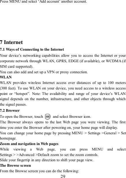   29 Press MENU and select „Add account‟ another account.         7 Internet   7.1 Ways of Connecting to the Internet   Your  device‟s networking capabilities  allow  you  to  access  the  Internet or  your corporate network through WLAN, GPRS, EDGE (if available), or WCDMA (if SIM card supported).     You can also add and set up a VPN or proxy connection. WLAN WLAN  provides wireless  Internet  access  over  distances  of  up  to 100  meters (300 feet). To use WLAN on your device, you need access to a wireless access point  or  “hotspot”. Note:  The  availability  and  range  of  your  device‟s  WLAN signal depends  on  the number, infrastructure, and other objects through  which the signal passes. 7.2 Browser To open the Browser, touch    and select Browser icon.   The  Browser  always  opens to the  last Web  page  you  were  viewing. The  first time you enter the Browser after powering on, your home page will display.   You can change your home page by pressing MENU &gt; Settings &gt;General &gt; Set homepage.   Zoom and navigation in Web pages   While  viewing  a  Web  page,  you  can  press  MENU  and  select Settings &gt; &gt;Advanced &gt;Default zoom to set the zoom controls.   Slide your fingertip in any direction to shift your page view.   The Browse screen   From the Browse screen you can do the following:   