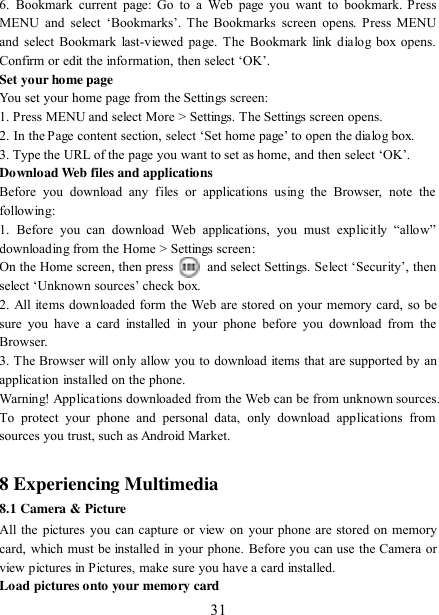   31 6.  Bookmark  current  page:  Go  to  a  Web  page  you want  to bookmark. Press MENU  and  select  „Bookmarks‟.  The  Bookmarks  screen  opens.  Press  MENU and select Bookmark last-viewed page. The Bookmark  link  dialog box opens. Confirm or edit the information, then select „OK‟. Set your home page   You set your home page from the Settings screen:   1. Press MENU and select More &gt; Settings. The Settings screen opens.   2. In the Page content section, select „Set home page‟ to open the dialog box.   3. Type the URL of the page you want to set as home, and then select „OK‟. Download Web files and applications   Before  you  download  any  files  or  applications  using  the  Browser,  note  the following:   1.  Before  you  can  download  Web  applications,  you  must  explicitly  “allow” downloading from the Home &gt; Settings screen:   On the Home screen, then press    and select Settings. Select „Security‟, then select „Unknown sources‟ check box.   2. All  items downloaded form the Web are stored on your memory card, so be sure  you  have  a  card installed  in your  phone before  you  download  from  the Browser.   3. The Browser will only allow you to download items that are supported by an application installed on the phone.   Warning! Applications downloaded from the Web can be from unknown sources. To  protect  your  phone  and  personal  data,  only  download  applications  from sources you trust, such as Android Market.    8 Experiencing Multimedia 8.1 Camera &amp; Picture All the pictures  you  can capture or view on your phone are stored on  memory card, which must be installed in your phone. Before you can use the Camera or view pictures in Pictures, make sure you have a card installed.   Load pictures onto your memory card   