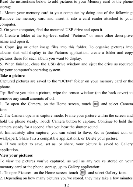   32 Read the instructions below to add pictures to your Memory card or the phone storage.   1.  Mount  your memory  card to  your computer  by doing  one  of the following: Remove  the  memory  card  and  insert  it  into  a  card  reader  attached  to  your computer. 2. On your computer, find the mounted USB drive and open it. 3.  Create  a  folder  at  the  top-level  called  “Pictures”  or  some  other  descriptive name and open it. 4.  Copy  .jpg  or  other  image  files  into  this  folder.  To  organize  pictures  into albums  that will display in the  Pictures application,  create  a  folder  and  copy pictures there for each album you want to display.   5.  When finished, close  the  USB drive window and eject the drive as required by your computer&apos;s operating system.   Take a picture   Captured pictures are saved to the “DCIM” folder on your  memory card or the phone.   Tip: Before you take a picture, wipe the sensor window (on the back cover) to remove any small amounts of oil.   1.  To  open  the  Camera,  on  the  Home  screen,  touch   and  select  Camera icon.   2. The Camera opens in capture mode. Frame your picture within the screen and hold the phone steady.  Touch Camera button to capture. Continue to hold  the camera steady for a second after you hear the shutter sound.   3.  Immediately  after capture,  you  can  select  to Save,  Set  as  (contact  icon  or wallpaper), Share (via a compatible application), or Delete your picture.   4.  If  you  select  to  save,  set  as,  or  share,  your  picture  is  saved  to  Gallery application.   View your pictures   To  view  the  pictures  you‟ve  captured,  as  well  as  any  you‟ve  stored  on  your memory card or the phone storage, go to Gallery application:   1. To open Pictures, on the Home screen, touch   and select Gallery icon.   2. Depending on how many pictures you‟ve stored, they may take a few minutes 