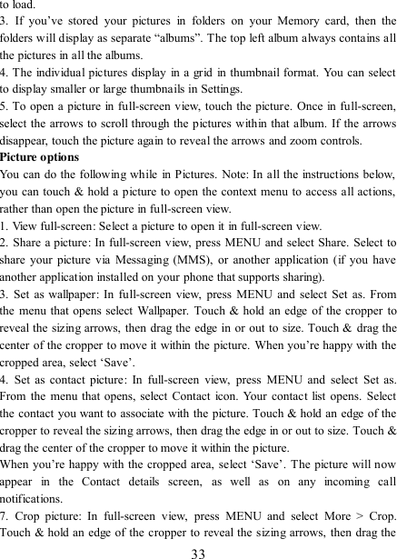   33 to load.   3.  If  you‟ve  stored  your  pictures  in  folders  on  your  Memory  card,  then  the folders will display as separate “albums”. The top left album always contains all the pictures in all the albums.   4. The individual pictures display  in a grid  in thumbnail format. You can select to display smaller or large thumbnails in Settings.   5. To open a picture in full-screen view, touch the picture. Once in full-screen, select the arrows to scroll through the pictures within that album. If the arrows disappear, touch the picture again to reveal the arrows and zoom controls. Picture options   You can do the following while in Pictures. Note: In all the instructions below, you can touch &amp; hold a picture to open the context menu to access all actions, rather than open the picture in full-screen view. 1. View full-screen: Select a picture to open it in full-screen view.   2. Share a picture: In full-screen view, press MENU and select Share. Select to share your picture via Messaging (MMS), or another application (if you have another application installed on your phone that supports sharing).   3.  Set  as wallpaper: In full-screen view, press MENU and select  Set as. From the menu that opens select Wallpaper. Touch &amp; hold an edge of the cropper to reveal the sizing arrows, then drag the edge in or out to size. Touch &amp; drag the center of the cropper to move it within  the  picture. When you‟re happy  with the cropped area, select „Save‟.   4.  Set  as  contact  picture:  In  full-screen  view,  press  MENU  and select  Set  as. From the menu that  opens, select Contact icon. Your  contact list  opens. Select the contact you want to associate with the picture. Touch &amp; hold an edge of the cropper to reveal the sizing arrows, then drag the edge in or out to size. Touch &amp; drag the center of the cropper to move it within the picture.   When you‟re happy with the cropped area, select „Save‟. The picture will now appear  in  the  Contact  details  screen,  as  well  as  on  any  incoming  call notifications.   7.  Crop  picture:  In  full-screen  view,  press  MENU  and  select  More  &gt;  Crop. Touch &amp; hold an edge of the cropper to reveal the sizing arrows, then drag the 