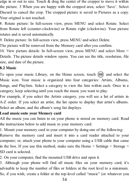   34 edge in or out to size. Touch &amp; drag the center of the cropper to move it within the picture. 3 When you are happy with the cropped area, select  „Save‟. Select Discard to cancel the crop. The cropped picture is saved to Pictures  as a copy. Your original is not touched.   8.  Rotate  picture:  In  full-screen  view,  press  MENU  and  select  Rotate.  Select from Rotate left (counter-clockwise) or Rotate right (clockwise). Your picture rotates and is saved automatically.   9. Delete picture: In full-screen view, press MENU and select Delete.     The picture will be removed from the Memory card after you confirm.   10.  View picture  details: In  full-screen view,  press  MENU and select More &gt; Details. The picture details window opens. You can see the title, resolution, file size, and date of the picture.   8.2 Music To  open  your music Library,  on  the  Home  screen,  touch   and  select  the Music  icon.  Your  music  is  organized  into  four  categories:  Artists,  Albums, Songs, and Playlists. Select a category to view the lists within each. Once  in a category, keep selecting until you reach the music you want to play.   For example, if you select  the  Artists category, you will  see  a  list  of artists in A-Z  order. If you select  an  artist, the list opens  to  display that  artist‟s  albums. Select an album, and the album‟s song list displays.   Load music onto your Memory card All the music you can listen to on your phone is stored on memory card. Read the instructions below to add music to your memory card.   1. Mount your memory card to your computer by doing one of the following:   Remove  the  memory  card  and  insert  it  into  a  card  reader  attached  to  your computer; or, attach your phone to your computer using a USB cable that came in the box. If you use this method, make sure the Home &gt; Settings &gt; Storage &gt; SD card is selected.   2. On your computer, find the mounted USB drive and open it.   3.  Although  your  phone  will  find  all  music  files  on  your  memory card,  it‟s advisable to keep the number of files or folders at the root level to a minimum. So, if you wish, create a folder at the top-level called  “music” (or whatever you 