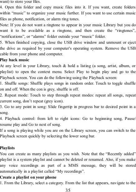   35 want) to store your files.   4.  Open this folder  and  copy music  files  into  it.  If  you  want,  create  folders within “music” to organize your music further. If you want to use certain music files as phone, notification, or alarm ring tones. Note: If you do not want a ringtone to appear in your music Library but you do want  it  to  be  available  as  a  ringtone,  and  then  create  the  “ringtones”, “notifications”, or “alarms” folder outside your “music” folder.   5.  When finished copying, close  the USB drive  window and  unmount  or eject the  drive  as required by  your  computer&apos;s  operating  system.  Remove  the  USB cable from your phone and computer.   Play back music   At any  level  in your  Library, touch &amp; hold  a  listing (a  song, artist, album, or playlist)  to  open  the  context  menu.  Select  Play  to  begin  play  and  go  to  the Playback screen. You can do the following using the Playback screen:   1.  Shuffle  songs:  Shuffle plays songs in random order. Touch to toggle shuffle on and off. When the con is grey, shuffle is off.   2.  Repeat  mode: Touch  to  step through repeat modes: repeat all songs, repeat current song, don‟t repeat (grey icon). 3. Go to any point in song:  Slide fingertip in progress bar to desired point in a song. 4.  Playback  control:  from  left  to  right  icons:  Go  to  beginning  song,  Pause/ resume play and Go to next of song. If a song is playing while you are on the Library screen, you can switch to the Playback screen quickly by selecting the lower song bar.    Playlists   You  can  create  as  many playlists  as  you  wish.  Note  that  the “Recently added” playlist is a system playlist and cannot be deleted or renamed. Also, if you make any  voice  recordings  as  part  of  a  MMS  message,  they  will  be  stored automatically in a playlist called “My recordings”.   Create a playlist on your phone 1. From the Library, select a category. From the list that appears, navigate to the 